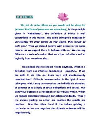 1.4 ETHICS
‘Do not do unto others as you would not be done by’
(Atmani Pratikulani paresham na samachary), is the principle
given in ‘Mahabharat’. The definition of Ethics is well
concretized in this maxim. The same principle is repeated in
Christianity-‘Do unto others as you would, they would do
unto you.’ Thus we should behave with others in the same
manner as we expect them to behave with us. We can say
Ethics are a code of conduct that we expect of others and so
logically from ourselves also.
This means that we should not do anything, which is a
deviation from our intrinsic humanness – Swabhav. If we
are able to do this, our inner core will spontaneously
manifest itself. Ethics is human conduct in the light of moral
principles, which may be viewed as the individual’s standard
of conduct or as a body of social obligations and duties. Our
behaviour outside is a reflection of our values within, which
we radiate outwards thorough our action and deeds. Thus if
the Values guiding an action are positive the results are
positive. One the other hand if the values guiding a
particular action are negative the ultimate outcome will be
negative only.
 