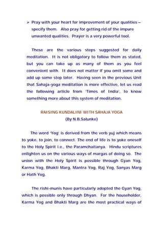 Pray with your heart for improvement of your qualities –
specify them. Also pray for getting rid of the impure
unwanted qualities. Prayer is a very powerful tool.
These are the various steps suggested for daily
meditation. It is not obligatory to follow them as stated,
but you can take up as many of them as you feel
convenient with. It does not matter if you omit some and
add up some step later. Having seen in the previous Unit
that Sahaja-yoga meditation is more effective, let us read
the following article from ‘Times of India’, to know
something more about this system of meditation.
RAISING KUNDALINI WITH SAHAJA YOGA
(By N.B.Salunke)
The word ‘Yog’ is derived from the verb yuj which means
to yoke, to join, to connect. The end of life is to yoke oneself
to the Holy Spirit i.e., the Paramchaitanya. Hindu scriptures
enlighten us on the various ways of margas of doing so. The
union with the Holy Spirit is possible through Gyan Yog,
Karma Yog, Bhakti Marg, Mantra Yog, Raj Yog, Sanyas Marg
or Hath Yog.
The rishi-munis have particularly adopted the Gyan Yog,
which is possible only through Dhyan. For the householder,
Karma Yog and Bhakti Marg are the most practical ways of
 