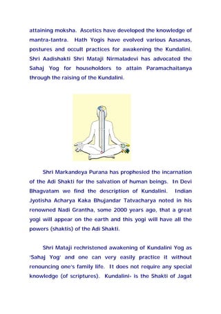 attaining moksha. Ascetics have developed the knowledge of
mantra-tantra. Hath Yogis have evolved various Aasanas,
postures and occult practices for awakening the Kundalini.
Shri Aadishakti Shri Mataji Nirmaladevi has advocated the
Sahaj Yog for householders to attain Paramachaitanya
through the raising of the Kundalini.
Shri Markandeya Purana has prophesied the incarnation
of the Adi Shakti for the salvation of human beings. In Devi
Bhagvatam we find the description of Kundalini. Indian
Jyotisha Acharya Kaka Bhujandar Tatvacharya noted in his
renowned Nadi Grantha, some 2000 years ago, that a great
yogi will appear on the earth and this yogi will have all the
powers (shaktis) of the Adi Shakti.
Shri Mataji rechristened awakening of Kundalini Yog as
‘Sahaj Yog’ and one can very easily practice it without
renouncing one’s family life. It does not require any special
knowledge (of scriptures). Kundalini- is the Shakti of Jagat
 