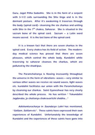 Guru, Jagat Pitha Sadashiv. She is in the form of a serpent
with 3-1/2 coils surrounding the Shiv linga and is in the
dormant posture. After it’s awakening it traverses through
the body (spinal cord)- cleansing the six charkas and uniting
with Shiv in the 7th
chakra, Sahasrar. She is situated in the
sacrum bone of the spinal cord. Sacrum – a Latin word
means sacred. It is the last bone of the spinal cord.
It is a known fact that there are seven charkas in the
spinal cord. Every chakra has its field of action. The modern-
day medical science has proved that there are seven
plexuses, which control the whole body. Kundalini while
traversing to sahasrar cleanses the charkas, which are
polluted by the shadripus.
The Paramchaitanya is flowing incessantly throughout
the universe in the form of vibrations- waves – very similar to
various other waves we receive viz sound waves, light waves
etc. kundalini facilitates our union with the Paramchaitanya
by cleansing our charkas. Saint Gyaneshwar has very clearly
described the whole process. He has written “ Tekundalini
Jagdaruba, je chaitanya chakravartichi shobha…”
Adishankaracharya in Saundarya Lahri has mentioned,
“Salilam, Salilam etc”. These saints have expressed their own
experiences of Kundalini. Unfortunately the knowledge of
Kundalini and the experiences of these saints have gone into
 