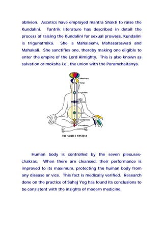 oblivion. Ascetics have employed mantra Shakti to raise the
Kundalini. Tantrik literature has described in detail the
process of raising the Kundalini for sexual prowess. Kundalini
is trigunatmika. She is Mahalaxmi, Mahasaraswati and
Mahakali. She sanctifies one, thereby making one eligible to
enter the empire of the Lord Almighty. This is also known as
salvation or moksha i.e., the union with the Paramchaitanya.
Human body is controlled by the seven plexuses-
chakras. When there are cleansed, their performance is
improved to its maximum, protecting the human body from
any disease or vice. This fact is medically verified. Research
done on the practice of Sahaj Yog has found its conclusions to
be consistent with the insights of modern medicine.
 