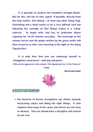 It is possible to awaken the Kundalini through Dhyan.
But for this, one has to take Jagriti- if possible, directly from
the holy mother, Shri Mataji – or from any other Sahaj Yogi.
Controlling one’s mind seems to be a very difficult task but
following the example of Shri Mataji makes it a ‘sahaj’
exercise. To begin with, one has to undertake dhyan
regularly for 10-20 minutes everyday. The meanings of the
various verses and the padas written by the great saints will
then reveal to us their new meaning in the light of the Sahaj
Yog practice.
It is only then that one can submerge oneself in
“thoughtless awareness”- with joy and peace.
(This article appeared in the column ‘The Speaking Tree’ in the Times of
India)
Back to Unit Index
4.8 LET US SUM UP
The Doctrine of Karma strengthens our efforts towards
inculcating values and doing the right things. It also
explains how many of the cause and effects are not seen
or obvious. Thus we should have a discipline and control
on our acts.
 