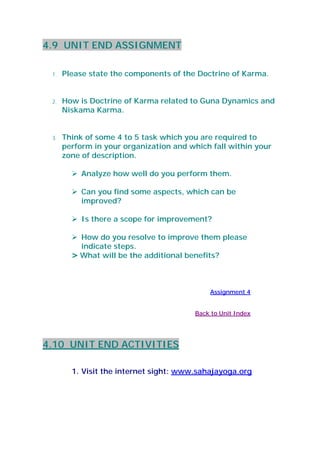 4.9 UNIT END ASSIGNMENT
1. Please state the components of the Doctrine of Karma.
2. How is Doctrine of Karma related to Guna Dynamics and
Niskama Karma.
3. Think of some 4 to 5 task which you are required to
perform in your organization and which fall within your
zone of description.
Analyze how well do you perform them.
Can you find some aspects, which can be
improved?
Is there a scope for improvement?
How do you resolve to improve them please
indicate steps.
> What will be the additional benefits?
Assignment 4
Back to Unit Index
4.10 UNIT END ACTIVITIES
1. Visit the internet sight: www.sahajayoga.org
 