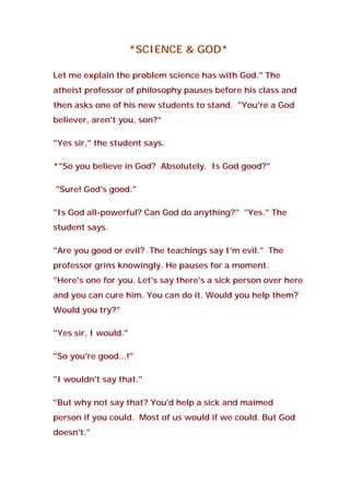 *SCIENCE & GOD*
Let me explain the problem science has with God." The
atheist professor of philosophy pauses before his class and
then asks one of his new students to stand. "You're a God
believer, aren't you, son?”
"Yes sir," the student says.
*"So you believe in God? Absolutely. Is God good?"
"Sure! God's good."
"Is God all-powerful? Can God do anything?" "Yes." The
student says.
"Are you good or evil? The teachings say I'm evil." The
professor grins knowingly. He pauses for a moment.
"Here's one for you. Let's say there's a sick person over here
and you can cure him. You can do it. Would you help them?
Would you try?"
"Yes sir, I would."
"So you're good...!"
"I wouldn't say that."
"But why not say that? You'd help a sick and maimed
person if you could. Most of us would if we could. But God
doesn't."
 