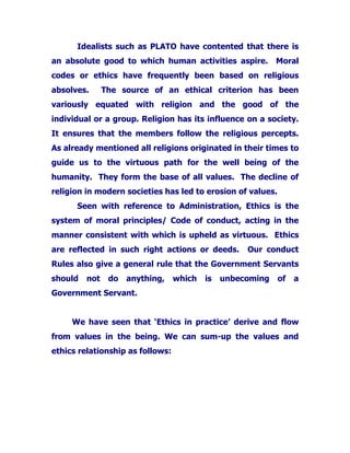 Idealists such as PLATO have contented that there is
an absolute good to which human activities aspire. Moral
codes or ethics have frequently been based on religious
absolves. The source of an ethical criterion has been
variously equated with religion and the good of the
individual or a group. Religion has its influence on a society.
It ensures that the members follow the religious percepts.
As already mentioned all religions originated in their times to
guide us to the virtuous path for the well being of the
humanity. They form the base of all values. The decline of
religion in modern societies has led to erosion of values.
Seen with reference to Administration, Ethics is the
system of moral principles/ Code of conduct, acting in the
manner consistent with which is upheld as virtuous. Ethics
are reflected in such right actions or deeds. Our conduct
Rules also give a general rule that the Government Servants
should not do anything, which is unbecoming of a
Government Servant.
We have seen that ‘Ethics in practice’ derive and flow
from values in the being. We can sum-up the values and
ethics relationship as follows:
 