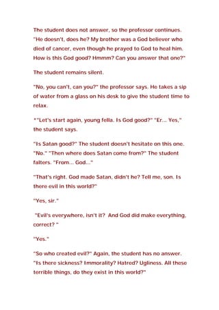 The student does not answer, so the professor continues.
"He doesn't, does he? My brother was a God believer who
died of cancer, even though he prayed to God to heal him.
How is this God good? Hmmm? Can you answer that one?"
The student remains silent.
"No, you can't, can you?" the professor says. He takes a sip
of water from a glass on his desk to give the student time to
relax.
*"Let's start again, young fella. Is God good?" "Er... Yes,"
the student says.
"Is Satan good?" The student doesn't hesitate on this one.
"No." "Then where does Satan come from?" The student
falters. "From... God..."
"That's right. God made Satan, didn't he? Tell me, son. Is
there evil in this world?"
"Yes, sir."
"Evil's everywhere, isn't it? And God did make everything,
correct? "
"Yes."
"So who created evil?" Again, the student has no answer.
"Is there sickness? Immorality? Hatred? Ugliness. All these
terrible things, do they exist in this world?"
 