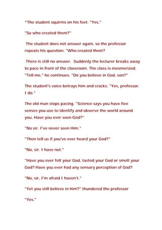 *The student squirms on his feet. "Yes."
"So who created them?"
The student does not answer again, so the professor
repeats his question. "Who created them?
There is still no answer. Suddenly the lecturer breaks away
to pace in front of the classroom. The class is mesmerized.
"Tell me," he continues. "Do you believe in God, son?"
The student's voice betrays him and cracks. "Yes, professor.
I do."
The old man stops pacing. "Science says you have five
senses you use to identify and observe the world around
you. Have you ever seen God?"
"No sir. I've never seen Him."
"Then tell us if you've ever heard your God?"
"No, sir. I have not."
"Have you ever felt your God, tasted your God or smelt your
God? Have you ever had any sensory perception of God?
"No, sir, I'm afraid I haven't."
"Yet you still believe in him?" thundered the professor
"Yes."
 
