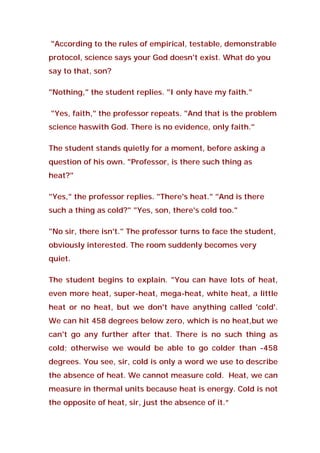 "According to the rules of empirical, testable, demonstrable
protocol, science says your God doesn't exist. What do you
say to that, son?
"Nothing," the student replies. "I only have my faith."
"Yes, faith," the professor repeats. "And that is the problem
science haswith God. There is no evidence, only faith."
The student stands quietly for a moment, before asking a
question of his own. "Professor, is there such thing as
heat?"
"Yes," the professor replies. "There's heat." "And is there
such a thing as cold?" "Yes, son, there's cold too."
"No sir, there isn't." The professor turns to face the student,
obviously interested. The room suddenly becomes very
quiet.
The student begins to explain. "You can have lots of heat,
even more heat, super-heat, mega-heat, white heat, a little
heat or no heat, but we don't have anything called 'cold'.
We can hit 458 degrees below zero, which is no heat,but we
can't go any further after that. There is no such thing as
cold; otherwise we would be able to go colder than -458
degrees. You see, sir, cold is only a word we use to describe
the absence of heat. We cannot measure cold. Heat, we can
measure in thermal units because heat is energy. Cold is not
the opposite of heat, sir, just the absence of it.”
 