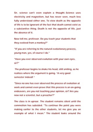 Sir, science can't even explain a thought. Science uses
electricity and magnetism, but has never seen, much less
fully understood either one. To view death as the opposite
of life is to be ignorant of the fact that death cannot exist as
a substantive thing. Death is not the opposite of life, just
the absence of it.
Now tell me, professor. Do you teach your students that
they evolved from a monkey?"
"If you are referring to the natural evolutionary process,
young man, yes, of course I do."
"Have you ever observed evolution with your own eyes,
sir?"
The professor begins to shake his head, still smiling, as he
realizes where the argument is going. “A very good
semester indeed! “
"Since no one has ever observed the process of evolution at
work and cannot even prove that this process is an on-going
endeavors, are you not teaching your opinion, sir? Are you
now not a scientist, but a preacher?"
The class is in uproar. The student remains silent until the
commotion has subsided. "To continue the point you were
making earlier to the other students, let me give you an
example of what I mean." The student looks around the
 