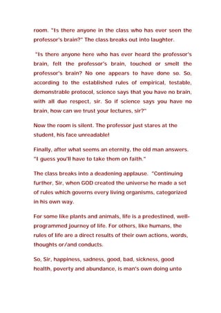 room. "Is there anyone in the class who has ever seen the
professor's brain?" The class breaks out into laughter.
"Is there anyone here who has ever heard the professor's
brain, felt the professor's brain, touched or smelt the
professor's brain? No one appears to have done so. So,
according to the established rules of empirical, testable,
demonstrable protocol, science says that you have no brain,
with all due respect, sir. So if science says you have no
brain, how can we trust your lectures, sir?"
Now the room is silent. The professor just stares at the
student, his face unreadable!
Finally, after what seems an eternity, the old man answers.
"I guess you'll have to take them on faith."
The class breaks into a deadening applause. "Continuing
further, Sir, when GOD created the universe he made a set
of rules which governs every living organisms, categorized
in his own way.
For some like plants and animals, life is a predestined, well-
programmed journey of life. For others, like humans, the
rules of life are a direct results of their own actions, words,
thoughts or/and conducts.
So, Sir, happiness, sadness, good, bad, sickness, good
health, poverty and abundance, is man's own doing unto
 