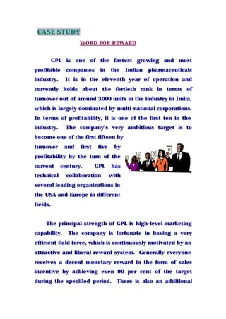 CASE STUDY
WORD FOR REWARD
GPL is one of the fastest growing and most
profitable companies in the Indian pharmaceuticals
industry. It is in the eleventh year of operation and
currently holds about the fortieth rank in terms of
turnover out of around 3000 units in the industry in India,
which is largely dominated by multi-national corporations.
In terms of profitability, it is one of the first ten in the
industry. The company's very ambitious target is to
become one of the first fifteen by
turnover and first five by
profitability by the turn of the
current century. GPL has
technical collaboration with
several leading organizations in
the USA and Europe in different
fields.
The principal strength of GPL is high-level marketing
capability. The company is fortunate in having a very
efficient field force, which is continuously motivated by an
attractive and liberal reward system. Generally everyone
receives a decent monetary reward in the form of sales
incentive by achieving even 90 per cent of the target
during the specified period. There is also an additional
 
