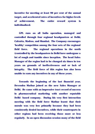 incentive for meeting at least 90 per cent of the annual
target, and accelerated rates of incentives for higher levels
of achievement. The entire reward system is
individualized.
GPL runs an all India operation, managed and
controlled through four regional headquarters at Delhi,
Calcutta, Madras, and Mumbai. The Company encourages
'healthy' competition among the four sets of the regional
field force. The regional operations in the north
(controlled by the headquarters in Delhi have undergone a
lot of rough and tumble since inception. The head Sales
Manager of the region had to be changed six times in ten
years on grounds of ineffectiveness and or lack of
integrity. The field force of this region has also been
unable to earn any incentives in any of these years.
Towards the beginning of the last financial year,
Devendra Mathur joined as the new Sales Manager at
Delhi. He came with an impressive tract-record of success
in pharmaceutical marketing with another reputable
Delhi- based company. During his very first interaction
meeting with the field force Mathur learnt that their
morale was very low primarily because they had been
consistently denied incentives, while their counterparts in
other regions had been receiving those more or less
regularly. In an open discussion session many of the field
 