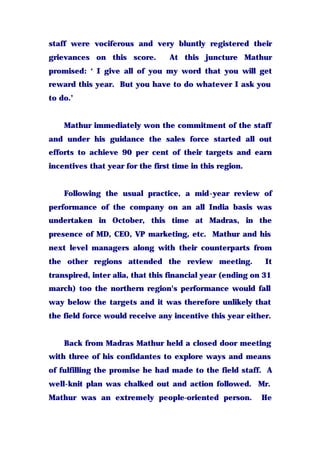 staff were vociferous and very bluntly registered their
grievances on this score. At this juncture Mathur
promised: ‘ I give all of you my word that you will get
reward this year. But you have to do whatever I ask you
to do.’
Mathur immediately won the commitment of the staff
and under his guidance the sales force started all out
efforts to achieve 90 per cent of their targets and earn
incentives that year for the first time in this region.
Following the usual practice, a mid-year review of
performance of the company on an all India basis was
undertaken in October, this time at Madras, in the
presence of MD, CEO, VP marketing, etc. Mathur and his
next level managers along with their counterparts from
the other regions attended the review meeting. It
transpired, inter alia, that this financial year (ending on 31
march) too the northern region's performance would fall
way below the targets and it was therefore unlikely that
the field force would receive any incentive this year either.
Back from Madras Mathur held a closed door meeting
with three of his confidantes to explore ways and means
of fulfilling the promise he had made to the field staff. A
well-knit plan was chalked out and action followed. Mr.
Mathur was an extremely people-oriented person. He
 