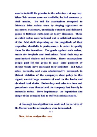 wanted to fulfill his promise to the sales force at any cost.
When 'fair' means were not available, he had recourse to
'foul' means. He and his accomplices conspired to
fabricate false orders even by forging signatures on
customers' stationary, unethically obtained and delivered
goods to fictitious customers at heavy discounts. These
so-called orders were 'rationed' out to individual members
of the field staff, depending on the magnitude of their
respective shortfalls in performance, in order to qualify
them for the incentives. The goods against such orders,
meant for hospitals and institutions, found their way to
unauthorized dealers and stockists. These unscrupulous
people paid for the goods in cash- since payment by
cheque would have disclosed their identities- and GPL's
sales, accounts, and even administrative personnel, in
blatant violation of the company's clear policy in this
regard, carried huge amounts of cash to the banks and
obtained bank drafts. Excise duty and sales tax laws and
procedures were flouted and the company lost heavily in
monetary terms. More importantly, the reputation and
image of the company had to suffer a serious setback.
A thorough investigation was made and the services of
Mr. Mathur and his accomplices were terminated.
***
Now, let us analyse the case.
 