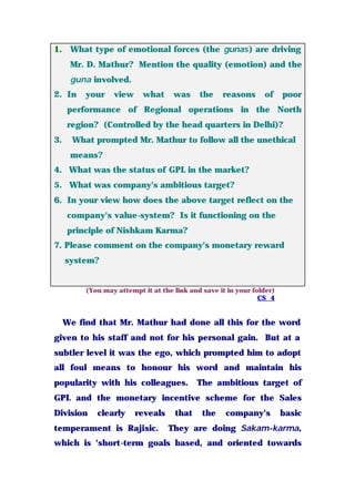 1. What type of emotional forces (the gunas) are driving
Mr. D. Mathur? Mention the quality (emotion) and the
guna involved.
2. In your view what was the reasons of poor
performance of Regional operations in the North
region? (Controlled by the head quarters in Delhi)?
3. What prompted Mr. Mathur to follow all the unethical
means?
4. What was the status of GPL in the market?
5. What was company's ambitious target?
6. In your view how does the above target reflect on the
company's value-system? Is it functioning on the
principle of Nishkam Karma?
7. Please comment on the company's monetary reward
system?
(You may attempt it at the link and save it in your folder)
CS_4
We find that Mr. Mathur had done all this for the word
given to his staff and not for his personal gain. But at a
subtler level it was the ego, which prompted him to adopt
all foul means to honour his word and maintain his
popularity with his colleagues. The ambitious target of
GPL and the monetary incentive scheme for the Sales
Division clearly reveals that the company's basic
temperament is Rajisic. They are doing Sakam-karma,
which is 'short-term goals based, and oriented towards
 