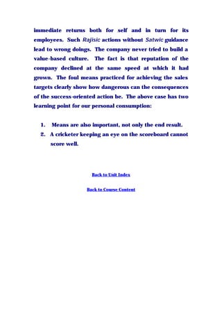 immediate returns both for self and in turn for its
employees. Such Rajisic actions without Satwic guidance
lead to wrong doings. The company never tried to build a
value-based culture. The fact is that reputation of the
company declined at the same speed at which it had
grown. The foul means practiced for achieving the sales
targets clearly show how dangerous can the consequences
of the success-oriented action be. The above case has two
learning point for our personal consumption:
1. Means are also important, not only the end result.
2. A cricketer keeping an eye on the scoreboard cannot
score well.
Back to Unit Index
Back to Course Content
 