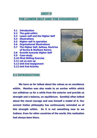 UNIT-V
THE LOWER SELF AND THE HIGHERSELF
5.1 Introduction
5.2 The gold within
5.3 Lower-self and the Higher-Self
5.4 Illustrations
5.5 Higher-self in operation
5.6 Orgnisational Illustrations
5.7 The Higher Self, Sattwa, Doctrine
of Karma & Nishkam Karma
5.8 Growth towards Higher-Self
5.9 Case-study
5.10 Mind Stilling Exercise
5.11 Let us sum up
5.12 Unit End Assignment
5.12 Unit End Activity
5.1 INTRODUCTION:
We have so far talked about the values as an excellence
within. Mention was also made to an anchor within which
can withdraw us for a while from the exterior and provide us
strength and a balance, an equilibrium. Gandhiji often talked
about the moral courage and was himself a model of it. Our
ancient Indian philosophy has continuously reminded us of
this strength within. So it is not something new to we
Indians. Even for other countries of the world, this realisation
had always been there.
 