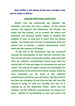 Bade Griffith is also talking of this inner strength as the
eternal reality as follows:
MODERN MAN’S REAL ALIENATION
Modern man has experienced this isolation, this
alienation, more than any man in history. All the ancient
cultures, the Egyptian and Babylonian, the Persian, the
Indian and the Chinese, not to mention the African and
Australian and American Indian, sought to preserve this
integrity of man, to keep him in touch with the eternal
Reality. The Greeks were the first to emancipate from this
eternal Law, to develop a rational consciousness, which
made man the measure of all things.
It was only at the Renaissance that the movement
towards the emancipation of man from the universal Law,
from the sacred order of truth and morality, really took hold.
Then the reflective consciousness turned away from the
eternal light of Truth and began to concentrate on man and
nature. The marvels of modern science and technology, the
transformation of the world and of human society, which we
have witnessed, are the fruits of this reflective
consciousness centred on man and nature. But the cost of it
has been the alienation of man from his true Self, from the
Ground of being, of truth and morality, and now he is
exposed to all the destructive forces, which this has
released. Yet the reflective consciousness can always turn
back. Instead of concentrating on man and nature and
 