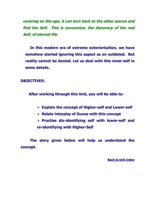 centring on the ego, it can turn back to the other source and
find the Self. This is conversion, the discovery of the real
Self, of eternal life.
In this modern era of extreme exteriorisation, we have
somehow started ignoring this aspect as an outdated. But
reality cannot be denied. Let us deal with this inner-self in
some details.
OBJECTIVES:
After working through this Unit, you will be able to:
Explain the concept of Higher-self and Lower-self
Relate interplay of Gunas with this concept
Practise dis-identifying self with lower-self and
re-identifying with Higher-Self
The story given below will help us understand the
concept.
Back to Unit Index
 