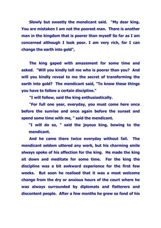 Slowly but sweetly the mendicant said. "My dear king.
You are mistaken I am not the poorest man. There is another
man in the kingdom that is poorer than myself So far as I am
concerned although I look poor. I am very rich, for I can
change the earth into gold",
The king gaped with amazement for some time and
asked. "Will you kindly tell me who is poorer than you? And
will you kindly reveal to me the secret of transforming the
earth into gold? The mendicant said, "To know these things
you have to follow a certain discipline."
"I will follow, said the king enthusiastically.
"For full one year, everyday, you must come here once
before the sunrise and once again before the sunset and
spend some time with me, " said the mendicant.
"I will do so, " said the joyous king, bowing to the
mendicant.
And he came there twice everyday without fail. The
mendicant seldom uttered any work, but his charming smile
always spoke of his affection for the king. He made the king
sit down and meditate for some time. For the king the
discipline was a bit awkward experience for the first few
weeks. But soon he realised that it was a most welcome
change from the dry or anxious hours of the court where he
was always surrounded by diplomats and flatterers and
discontent people. After a few months he grew so fond of his
 