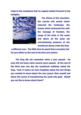 visits to the mendicant that he eagerly looked forward to the
twilights.
The silence of the mountain,
the sunrise and sunset which
coloured the landscape, the
breeze which embraced him with
the message of freedom, the
songs of the birds in the wood
and above all the quiet yet
overwhelming presence of the
mendicant slowly made the king
a different man. The little time he spent there everyday had
its sure effect on the rest of his time and routine.
The king did not remember when a year passed. He
even did not know when several years passed. At the end of
the third year one day the mendicant suddenly asked the
king, "well, it seems we have forgotten about the two things
you wanted to know-about the man poorer than myself and
about the secret of transforming the earth into gold. Would
you not like to know about them?"
 