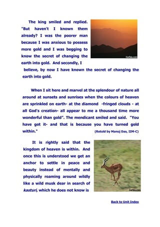 The king smiled and replied.
"But haven't I known them
already? I was the poorer man
because I was anxious to possess
more gold and I was begging to
know the secret of changing the
earth into gold. And secondly, I
believe, by now I have known the secret of changing the
earth into gold.
When I sit here and marvel at the splendour of nature all
around at sunsets and sunrises when the colours of heaven
are sprinkled on earth- at the diamond -fringed clouds - at
all God's creation- all appear to me a thousand time more
wonderful than gold”. The mendicant smiled and said. "You
have got it- and that is because you have turned gold
within." (Retold by Manoj Das, IIM-C)
It is rightly said that the
kingdom of heaven is within. And
once this is understood we get an
anchor to settle in peace and
beauty instead of mentally and
physically roaming around wildly
like a wild musk dear in search of
kasturi, which he does not know is
Back to Unit Index
 