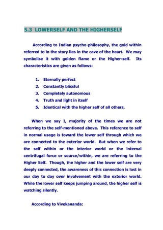 5.3 LOWERSELF AND THE HIGHERSELF
According to Indian psycho-philosophy, the gold within
referred to in the story lies in the cave of the heart. We may
symbolise it with golden flame or the Higher-self. Its
characteristics are given as follows:
1. Eternally perfect
2. Constantly blissful
3. Completely autonomous
4. Truth and light in itself
5. Identical with the higher self of all others.
When we say I, majority of the times we are not
referring to the self-mentioned above. This reference to self
in normal usage is toward the lower self through which we
are connected to the exterior world. But when we refer to
the self within or the interior world or the internal
centrifugal force or source/within, we are referring to the
Higher Self. Though, the higher and the lower self are very
deeply connected, the awareness of this connection is lost in
our day to day over involvement with the exterior world.
While the lower self keeps jumping around, the higher self is
watching silently.
According to Vivekananda:
 