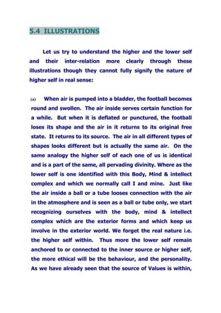 5.4 ILLUSTRATIONS
Let us try to understand the higher and the lower self
and their inter-relation more clearly through these
illustrations though they cannot fully signify the nature of
higher self in real sense:
(a) When air is pumped into a bladder, the football becomes
round and swollen. The air inside serves certain function for
a while. But when it is deflated or punctured, the football
loses its shape and the air in it returns to its original free
state. It returns to its source. The air in all different types of
shapes looks different but is actually the same air. On the
same analogy the higher self of each one of us is identical
and is a part of the same, all pervading divinity. Where as the
lower self is one identified with this Body, Mind & intellect
complex and which we normally call I and mine. Just like
the air inside a ball or a tube looses connection with the air
in the atmosphere and is seen as a ball or tube only, we start
recognizing ourselves with the body, mind & intellect
complex which are the exterior forms and which keep us
involve in the exterior world. We forget the real nature i.e.
the higher self within. Thus more the lower self remain
anchored to or connected to the inner source or higher self,
the more ethical will be the behaviour, and the personality.
As we have already seen that the source of Values is within,
 