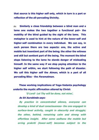 that source is this higher self only, which in turn is a part or
reflection of the all-pervading Divinity.
(b) Similarly a close friendship between a blind man and a
lame one makes the two together a functional pair- the
mobility of the blind guided by the sight of the lame. This
metaphor is used to hint at the nature of the lower-self and
higher-self combination in every individual. We can say, in
each person there are two aspects: one, the active and
mobile but insentient part of the being; the other the witness
and still but sentient part of the being. The moment the blind
stops listening to the lame he stands danger of misleading
himself. In the same way if we stop paying attention to the
higher self within, we start following the path of disaster.
We call this higher self the Atman, which is a part of all
pervading Bliss - the Paramatman.
These working implications of Yoga-Vedanta psychology
underlie the mystic affirmation uttered by Christ:
‘O Lord! Let Thy will be done, not mine',
As Sri Aurobindo says:
By practice in concentrated silence, everyone can
develop a kind of dual consciousness- the one engaged in
surface-level activity, caught in obscurity and struggle;
the other, behind, remaining calm and strong with
effortless insight. After some sadhana the mobile but
erring prakriti (lower-self) becomes subject to the
 