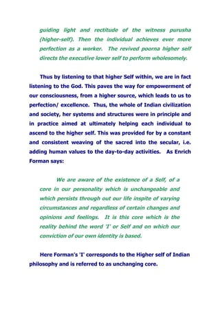 guiding light and rectitude of the witness purusha
(higher-self). Then the individual achieves ever more
perfection as a worker. The revived poorna higher self
directs the executive lower self to perform wholesomely.
Thus by listening to that higher Self within, we are in fact
listening to the God. This paves the way for empowerment of
our consciousness, from a higher source, which leads to us to
perfection/ excellence. Thus, the whole of Indian civilization
and society, her systems and structures were in principle and
in practice aimed at ultimately helping each individual to
ascend to the higher self. This was provided for by a constant
and consistent weaving of the sacred into the secular, i.e.
adding human values to the day-to-day activities. As Enrich
Forman says:
We are aware of the existence of a Self, of a
core in our personality which is unchangeable and
which persists through out our life inspite of varying
circumstances and regardless of certain changes and
opinions and feelings. It is this core which is the
reality behind the word 'I' or Self and on which our
conviction of our own identity is based.
Here Forman’s 'I' corresponds to the Higher self of Indian
philosophy and is referred to as unchanging core.
 