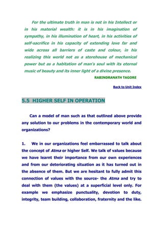 For the ultimate truth in man is not in his Intellect or
in his material wealth: it is in his imagination of
sympathy, in his illumination of heart, in his activities of
self-sacrifice in his capacity of extending love far and
wide across all barriers of caste and colour, in his
realizing this world not as a storehouse of mechanical
power but as a habitation of man's soul with its eternal
music of beauty and its inner light of a divine presence.
RABINDRANATH TAGORE
Back to Unit Index
5.5 HIGHER SELF IN OPERATION
Can a model of man such as that outlined above provide
any solution to our problems in the contemporary world and
organizations?
1. We in our organizations feel embarrassed to talk about
the concept of Atma or higher Self. We talk of values because
we have learnt their importance from our own experiences
and from our deteriorating situation as it has turned out in
the absence of them. But we are hesitant to fully admit this
connection of values with the source- the Atma and try to
deal with them (the values) at a superficial level only. For
example we emphasize punctuality, devotion to duty,
integrity, team building, collaboration, fraternity and the like.
 