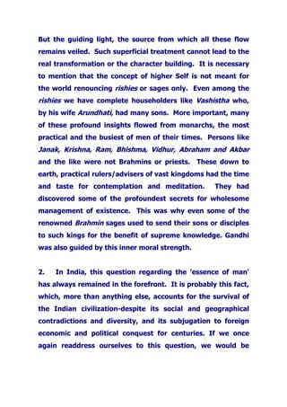 But the guiding light, the source from which all these flow
remains veiled. Such superficial treatment cannot lead to the
real transformation or the character building. It is necessary
to mention that the concept of higher Self is not meant for
the world renouncing rishies or sages only. Even among the
rishies we have complete householders like Vashistha who,
by his wife Arundhati, had many sons. More important, many
of these profound insights flowed from monarchs, the most
practical and the busiest of men of their times. Persons like
Janak, Krishna, Ram, Bhishma, Vidhur, Abraham and Akbar
and the like were not Brahmins or priests. These down to
earth, practical rulers/advisers of vast kingdoms had the time
and taste for contemplation and meditation. They had
discovered some of the profoundest secrets for wholesome
management of existence. This was why even some of the
renowned Brahmin sages used to send their sons or disciples
to such kings for the benefit of supreme knowledge. Gandhi
was also guided by this inner moral strength.
2. In India, this question regarding the 'essence of man'
has always remained in the forefront. It is probably this fact,
which, more than anything else, accounts for the survival of
the Indian civilization-despite its social and geographical
contradictions and diversity, and its subjugation to foreign
economic and political conquest for centuries. If we once
again readdress ourselves to this question, we would be
 