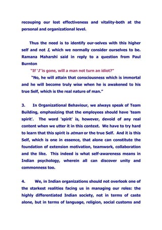 recouping our lost effectiveness and vitality-both at the
personal and organizational level.
Thus the need is to identify our-selves with this higher
self and not I, which we normally consider ourselves to be.
Ramana Maharshi said in reply to a question from Paul
Burnton
“If ‘I’ is gone, will a man not turn an idiot?”
“No, he will attain that consciousness which is immortal
and he will become truly wise when he is awakened to his
true Self, which is the real nature of man.”
3. In Organizational Behaviour, we always speak of Team
Building, emphasizing that the employees should have 'team
spirit'. The word 'spirit' is, however, devoid of any real
content when we utter it in this context. We have to try hard
to learn that this spirit is atman or the true Self. And it is this
Self, which is one in essence, that alone can constitute the
foundation of extension motivation, teamwork, collaboration
and the like. This indeed is what self-awareness means in
Indian psychology, wherein all can discover unity and
commonness too.
4. We, in Indian organizations should not overlook one of
the starkest realities facing us in managing our roles: the
highly differentiated Indian society, not in terms of caste
alone, but in terms of language, religion, social customs and
 