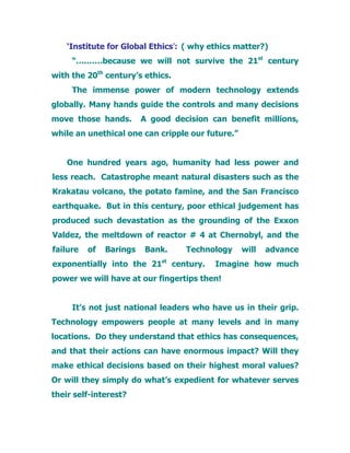 ‘Institute for Global Ethics’: ( why ethics matter?)
“….……because we will not survive the 21st
century
with the 20th
century’s ethics.
The immense power of modern technology extends
globally. Many hands guide the controls and many decisions
move those hands. A good decision can benefit millions,
while an unethical one can cripple our future.”
One hundred years ago, humanity had less power and
less reach. Catastrophe meant natural disasters such as the
Krakatau volcano, the potato famine, and the San Francisco
earthquake. But in this century, poor ethical judgement has
produced such devastation as the grounding of the Exxon
Valdez, the meltdown of reactor # 4 at Chernobyl, and the
failure of Barings Bank. Technology will advance
exponentially into the 21st
century. Imagine how much
power we will have at our fingertips then!
It’s not just national leaders who have us in their grip.
Technology empowers people at many levels and in many
locations. Do they understand that ethics has consequences,
and that their actions can have enormous impact? Will they
make ethical decisions based on their highest moral values?
Or will they simply do what’s expedient for whatever serves
their self-interest?
 