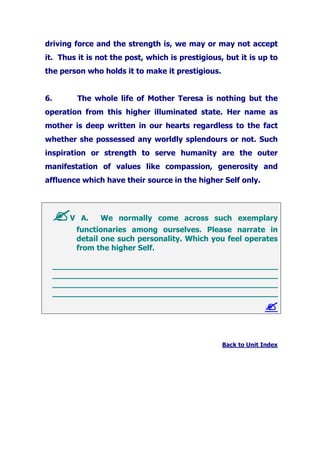 driving force and the strength is, we may or may not accept
it. Thus it is not the post, which is prestigious, but it is up to
the person who holds it to make it prestigious.
6. The whole life of Mother Teresa is nothing but the
operation from this higher illuminated state. Her name as
mother is deep written in our hearts regardless to the fact
whether she possessed any worldly splendours or not. Such
inspiration or strength to serve humanity are the outer
manifestation of values like compassion, generosity and
affluence which have their source in the higher Self only.
V A. We normally come across such exemplary
functionaries among ourselves. Please narrate in
detail one such personality. Which you feel operates
from the higher Self.
_______________________________________________
_______________________________________________
_______________________________________________
_______________________________________________
Back to Unit Index
 