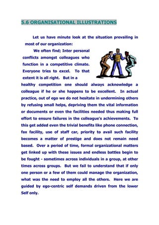 5.6 ORGANISATIONAL ILLUSTRATIONS
Let us have minute look at the situation prevailing in
most of our organization:
We often find; Inter personal
conflicts amongst colleagues who
function in a competitive climate.
Everyone tries to excel. To that
extent it is all right. But in a
healthy competition one should always acknowledge a
colleague if he or she happens to be excellent. In actual
practice, out of ego we do not hesitate in undermining others
by refusing small helps, depriving them the vital information
or documents or even the facilities needed thus making full
effort to ensure failures in the colleague’s achievements. To
this get added even the trivial benefits like phone connection,
fax facility, use of staff car, priority to avail such facility
becomes a matter of prestige and does not remain need
based. Over a period of time, formal organizational matters
get linked up with these issues and endless battles begin to
be fought - sometimes across individuals in a group, at other
times across groups. But we fail to understand that if only
one person or a few of them could manage the organization,
what was the need to employ all the others. Here we are
guided by ego-centric self demands driven from the lower
Self only.
 