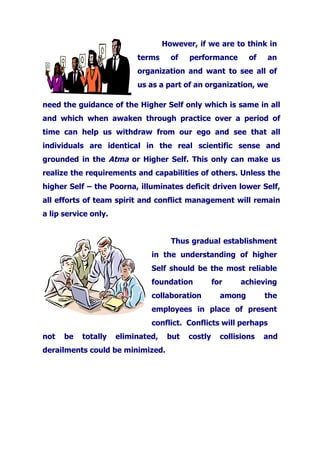 However, if we are to think in
terms of performance of an
organization and want to see all of
us as a part of an organization, we
need the guidance of the Higher Self only which is same in all
and which when awaken through practice over a period of
time can help us withdraw from our ego and see that all
individuals are identical in the real scientific sense and
grounded in the Atma or Higher Self. This only can make us
realize the requirements and capabilities of others. Unless the
higher Self – the Poorna, illuminates deficit driven lower Self,
all efforts of team spirit and conflict management will remain
a lip service only.
Thus gradual establishment
in the understanding of higher
Self should be the most reliable
foundation for achieving
collaboration among the
employees in place of present
conflict. Conflicts will perhaps
not be totally eliminated, but costly collisions and
derailments could be minimized.
 
