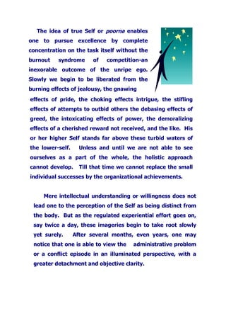 The idea of true Self or poorna enables
one to pursue excellence by complete
concentration on the task itself without the
burnout syndrome of competition-an
inexorable outcome of the unripe ego.
Slowly we begin to be liberated from the
burning effects of jealousy, the gnawing
effects of pride, the choking effects intrigue, the stifling
effects of attempts to outbid others the debasing effects of
greed, the intoxicating effects of power, the demoralizing
effects of a cherished reward not received, and the like. His
or her higher Self stands far above these turbid waters of
the lower-self. Unless and until we are not able to see
ourselves as a part of the whole, the holistic approach
cannot develop. Till that time we cannot replace the small
individual successes by the organizational achievements.
Mere intellectual understanding or willingness does not
lead one to the perception of the Self as being distinct from
the body. But as the regulated experiential effort goes on,
say twice a day, these imageries begin to take root slowly
yet surely. After several months, even years, one may
notice that one is able to view the administrative problem
or a conflict episode in an illuminated perspective, with a
greater detachment and objective clarity.
 
