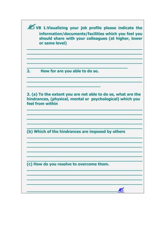 VB 1.Visualizing your job profile please indicate the
information/documents/facilities which you feel you
should share with your colleagues (at higher, lower
or same level)
_______________________________________________
_______________________________________________
_______________________________________________
_______________________________________________
_________________________________________
2. How for are you able to do so.
_______________________________________________
_______________________________________________
______________________________
3. (a) To the extent you are not able to do so, what are the
hindrances, (physical, mental or psychological) which you
feel from within
_______________________________________________
_______________________________________________
_______________________________________________
_______________________________________________
_______________________________________________
(b) Which of the hindrances are imposed by others
_______________________________________________
_______________________________________________
_______________________________________________
_______________________________________________
_______________________________________________
_______________________________________________
(c) How do you resolve to overcome them.
_______________________________________________
_______________________________________________
_______________________________________________
_______________________________________________
_____________________________________
 