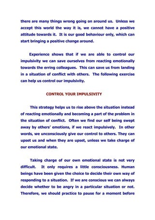 there are many things wrong going on around us. Unless we
accept this world the way it is, we cannot have a positive
attitude towards it. It is our good behaviour only, which can
start bringing a positive change around.
Experience shows that if we are able to control our
impulsivity we can save ourselves from reacting emotionally
towards the erring colleagues. This can save us from landing
in a situation of conflict with others. The following exercise
can help us control our impulsivity.
CONTROL YOUR IMPULSIVITY
This strategy helps us to rise above the situation instead
of reacting emotionally and becoming a part of the problem in
the situation of conflict. Often we find our self being swept
away by others’ emotions, if we react impulsively. In other
words, we unconsciously give our control to others. They can
upset us and when they are upset, unless we take charge of
our emotional state.
Taking charge of our own emotional state is not very
difficult. It only requires a little consciousness. Human
beings have been given the choice to decide their own way of
responding to a situation. If we are conscious we can always
decide whether to be angry in a particular situation or not.
Therefore, we should practice to pause for a moment before
 