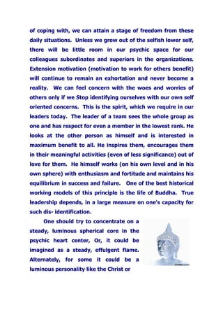 of coping with, we can attain a stage of freedom from these
daily situations. Unless we grow out of the selfish lower self,
there will be little room in our psychic space for our
colleagues subordinates and superiors in the organizations.
Extension motivation (motivation to work for others benefit)
will continue to remain an exhortation and never become a
reality. We can feel concern with the woes and worries of
others only if we Stop identifying ourselves with our own self
oriented concerns. This is the spirit, which we require in our
leaders today. The leader of a team sees the whole group as
one and has respect for even a member in the lowest rank. He
looks at the other person as himself and is interested in
maximum benefit to all. He inspires them, encourages them
in their meaningful activities (even of less significance) out of
love for them. He himself works (on his own level and in his
own sphere) with enthusiasm and fortitude and maintains his
equilibrium in success and failure. One of the best historical
working models of this principle is the life of Buddha. True
leadership depends, in a large measure on one's capacity for
such dis- identification.
One should try to concentrate on a
steady, luminous spherical core in the
psychic heart center, Or, it could be
imagined as a steady, effulgent flame.
Alternately, for some it could be a
luminous personality like the Christ or
 