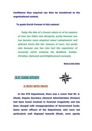 Confidence thus acquired can then be transferred to the
organizational context.
To quote Enrich Forman in this context:
Today the idea of a human nature or of an essence
of man has fallen into disrepute, partly because one
has become more skeptical about metaphysical and
abstract terms like the 'essence of man', but partly
also because one has also lost the experience of
humanity which underlay the Buddhist, Judoka-
Christian, Spinozist and Enlightenment concepts.
Back to Unit Index
5.9 CASE-STUDY
A TRYST WITH TRUTH
In the XYZ Department, there was a rumor that Sh. S.
Ghosh, Deputy Secretary (General Administration Division)
had been found involved in financial irregularity and has
been charged with misappropriation of Government funds.
Some senior officers of the Department, who were not
particularly well disposed towards Ghosh, were openly
 