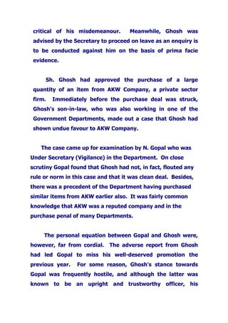 critical of his misdemeanour. Meanwhile, Ghosh was
advised by the Secretary to proceed on leave as an enquiry is
to be conducted against him on the basis of prima facie
evidence.
Sh. Ghosh had approved the purchase of a large
quantity of an item from AKW Company, a private sector
firm. Immediately before the purchase deal was struck,
Ghosh's son-in-law, who was also working in one of the
Government Departments, made out a case that Ghosh had
shown undue favour to AKW Company.
The case came up for examination by N. Gopal who was
Under Secretary (Vigilance) in the Department. On close
scrutiny Gopal found that Ghosh had not, in fact, flouted any
rule or norm in this case and that it was clean deal. Besides,
there was a precedent of the Department having purchased
similar items from AKW earlier also. It was fairly common
knowledge that AKW was a reputed company and in the
purchase penal of many Departments.
The personal equation between Gopal and Ghosh were,
however, far from cordial. The adverse report from Ghosh
had led Gopal to miss his well-deserved promotion the
previous year. For some reason, Ghosh's stance towards
Gopal was frequently hostile, and although the latter was
known to be an upright and trustworthy officer, his
 
