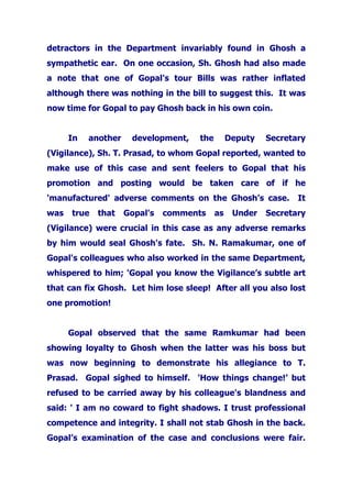 detractors in the Department invariably found in Ghosh a
sympathetic ear. On one occasion, Sh. Ghosh had also made
a note that one of Gopal's tour Bills was rather inflated
although there was nothing in the bill to suggest this. It was
now time for Gopal to pay Ghosh back in his own coin.
In another development, the Deputy Secretary
(Vigilance), Sh. T. Prasad, to whom Gopal reported, wanted to
make use of this case and sent feelers to Gopal that his
promotion and posting would be taken care of if he
'manufactured' adverse comments on the Ghosh’s case. It
was true that Gopal's comments as Under Secretary
(Vigilance) were crucial in this case as any adverse remarks
by him would seal Ghosh's fate. Sh. N. Ramakumar, one of
Gopal's colleagues who also worked in the same Department,
whispered to him; 'Gopal you know the Vigilance’s subtle art
that can fix Ghosh. Let him lose sleep! After all you also lost
one promotion!
Gopal observed that the same Ramkumar had been
showing loyalty to Ghosh when the latter was his boss but
was now beginning to demonstrate his allegiance to T.
Prasad. Gopal sighed to himself. 'How things change!’ but
refused to be carried away by his colleague's blandness and
said: ' I am no coward to fight shadows. I trust professional
competence and integrity. I shall not stab Ghosh in the back.
Gopal’s examination of the case and conclusions were fair.
 