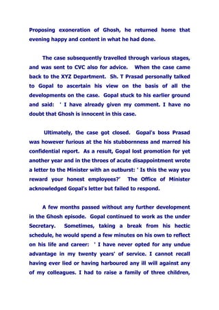 Proposing exoneration of Ghosh, he returned home that
evening happy and content in what he had done.
The case subsequently travelled through various stages,
and was sent to CVC also for advice. When the case came
back to the XYZ Department. Sh. T Prasad personally talked
to Gopal to ascertain his view on the basis of all the
developments on the case. Gopal stuck to his earlier ground
and said: ' I have already given my comment. I have no
doubt that Ghosh is innocent in this case.
Ultimately, the case got closed. Gopal's boss Prasad
was however furious at the his stubbornness and marred his
confidential report. As a result, Gopal lost promotion for yet
another year and in the throes of acute disappointment wrote
a letter to the Minister with an outburst: ' Is this the way you
reward your honest employees?’ The Office of Minister
acknowledged Gopal's letter but failed to respond.
A few months passed without any further development
in the Ghosh episode. Gopal continued to work as the under
Secretary. Sometimes, taking a break from his hectic
schedule, he would spend a few minutes on his own to reflect
on his life and career: ' I have never opted for any undue
advantage in my twenty years' of service. I cannot recall
having ever lied or having harboured any ill will against any
of my colleagues. I had to raise a family of three children,
 