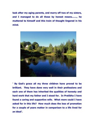 look after my aging parents, and marry off two of my sisters,
and I managed to do all these by honest means......., he
muttered to himself and this train of thought lingered in his
mind.
' By God's grace all my three children have proved to be
brilliant. They have done very well in their professions and
each one of them has inherited the qualities of honesty and
hard work that my father and I stood for. In Pratibha I have
found a caring and supportive wife. What more could I have
asked for in this life? How much does the loss of promotion
for a couple of years matter in comparison to a life lived for
an ideal’.
 