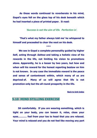 As these words continued to reverberate in his mind,
Gopal's eyes fell on the glass top of his desk beneath which
he had inserted a piece of printed paper. It read:
'Success is not the aim of life. Perfection is'.
'That's what my father always told me' he whispered to
himself and proceeded to clear the next on his desk.
***
We see in Gopal a complete personality guided by higher
Self, acting through Sattwa and taking a holistic view of his
rewards in the life, not limiting his vision to promotions
alone. Apparently, he is a looser by two years, but how and
when will his reward for the honest reporting bestow on him
is not known. In any case the immediate reward is the peace
and sense of contentment within, which many of us are
deprived of. Many of us will agree that life is not
promotion only but the all round prosperity in the life.
Back to Unit Index
5.10 MIND STILLING EXERCISE
Sit comfortably. If you are wearing something, which is
tight on your body, you can loosen it, relax, close your
eyes............ feel from your toe to head that you are relaxed.
Your mind is relaxed and you do not feel like moving any part
 