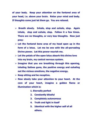 of your body. Keep your attention on the fontanel area of
your head, i.e. above your brain. Relax your mind and body.
If thoughts come just let them go. You are relaxed.
Breath slowly. Inhale, stop and exhale, stop. Again
inhale, stop and exhale, stop. Follow it a few times.
There are no thoughts, or very less thoughts. Now just
prey:
Let the fontanel bone area of my head open up in the
form of a lotus. Let me be one with the all-pervading
Divine power. Let this power nourish me.
Let the petals of the open lotus absorb this divine love
into my brain, my central nervous system.
Imagine that you are breathing through this opening,
inhaling Sattwa guna, the positive energy and exhaling
out the vicious emotions, the negative energy.
Keep sitting and be receptive.
Now slowly take your attention to your heart. At the
core of your heart, imagine a golden flame or
illumination which is:
1. Eternally perfect
2. Constantly blissful
3. Completely autonomous
4. Truth and light in itself
5. Identical with the higher self of all
others.
 