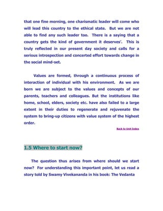 that one fine morning, one charismatic leader will come who
will lead this country to the ethical state. But we are not
able to find any such leader too. There is a saying that a
country gets the kind of government it deserves’. This is
truly reflected in our present day society and calls for a
serious introspection and concerted effort towards change in
the social mind-set.
Values are formed, through a continuous process of
interaction of individual with his environment. As we are
born we are subject to the values and concepts of our
parents, teachers and colleagues. But the institutions like
home, school, elders, society etc. have also failed to a large
extent in their duties to regenerate and rejuvenate the
system to bring-up citizens with value system of the highest
order.
Back to Unit Index
1.5 Where to start now?
The question thus arises from where should we start
now? For understanding this important point, let us read a
story told by Swamy Vivekananda in his book: The Vedanta
 