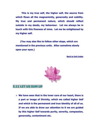 This is my true self, the higher self, the source from
which flows all the magnanimity, generosity and nobility.
My true and permanent nature, which should reflect
outside in my deeds, my behaviour. Let me always be in
touch with this fineness of mine. Let me be enlightened by
my higher self.
(You may also like to follow other steps, which are
mentioned in the previous units. After sometime slowly
open your eyes.)
Back to Unit Index
5.11 LET US SUM UP
We have seen that in the inner core of our heart, there is
a part or image of Divinity, which we called higher Self
and which is the permanent and true identity of all of us.
If we are able to draw our attention to it we are guided
by this higher Self towards purity, severity, compassion,
generosity, contentment etc.
 